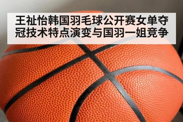 王祉怡韩国羽毛球公开赛女单夺冠技术特点演变与国羽一姐竞争
