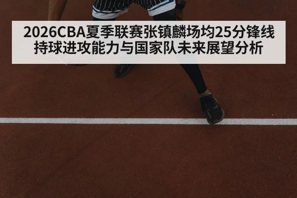 2026CBA夏季联赛张镇麟场均25分锋线持球进攻能力与国家队未来展望分析