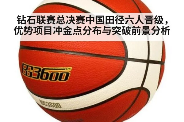 钻石联赛总决赛中国田径六人晋级，优势项目冲金点分布与突破前景分析