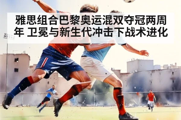 雅思组合巴黎奥运混双夺冠两周年 卫冕与新生代冲击下战术进化